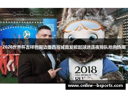 2026世界杯吉祥物周边墨西哥城首发掀起球迷连夜排队抢购热潮